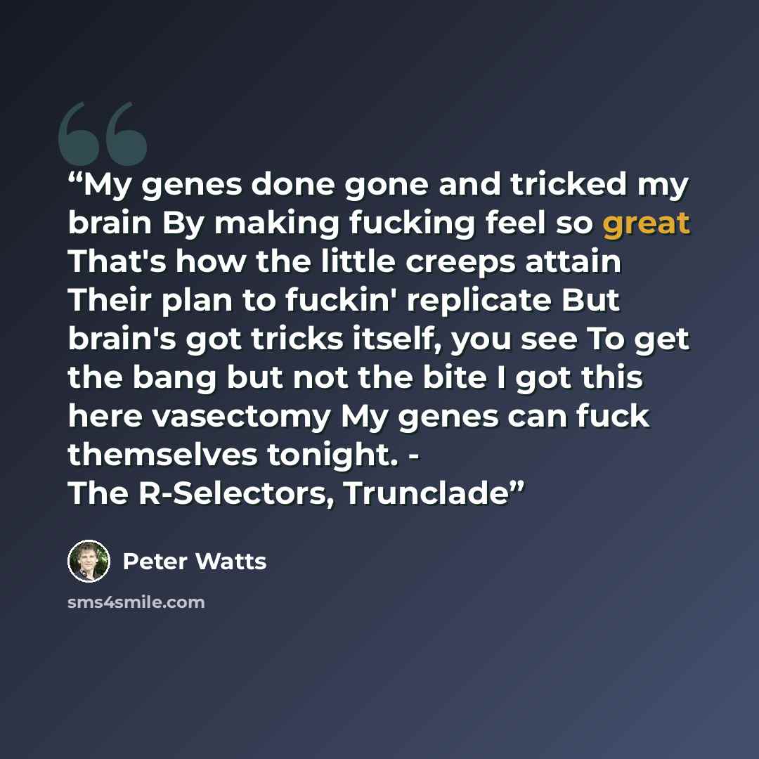 “My genes done gone and tricked my brain By making fucking feel so great That's how the little creeps attain Their plan to fuckin' replicate But brain's got tricks itself, you see To get the bang but not the bite I got this here vasectomy My genes can fuck themselves tonight. - The R-Selectors…” quote by Peter Watts