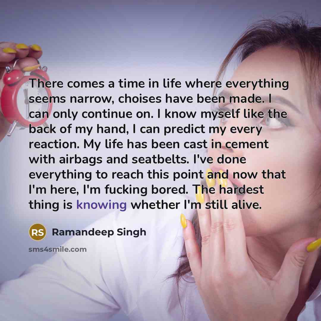 “There comes a time in life where everything seems narrow, choises have been made. I can only continue on. I know myself like the back of my hand, I can predict my every reaction. My life has been cast in cement with airbags and seatbelts. I've done everything to reach this point and now that I'm…” quote by Ramandeep Singh