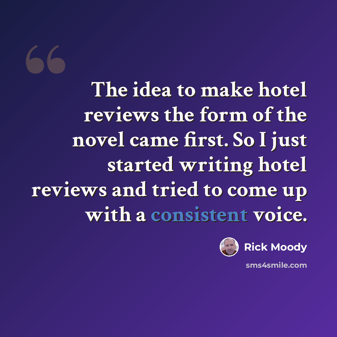 “The idea to make hotel reviews the form of the novel came first. So I just started writing hotel reviews and tried to come up with a consistent voice.” quote by Rick Moody