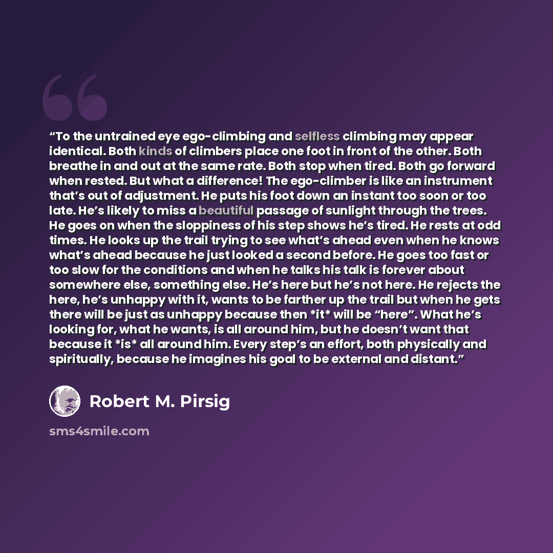 “To the untrained eye ego-climbing and selfless climbing may appear identical. Both kinds of climbers place one foot in front of the other. Both breathe in and out at the same rate. Both stop when tired. Both go forward when rested. But what a difference! The ego-climber is like an instrument…” quote by Robert M. Pirsig
