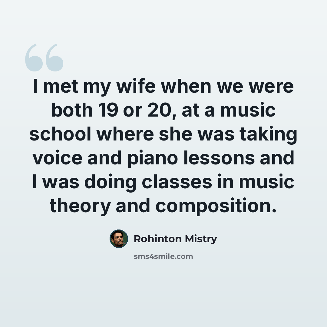 “I met my wife when we were both 19 or 20, at a music school where she was taking voice and piano lessons and I was doing classes in music theory and composition.” quote by Rohinton Mistry