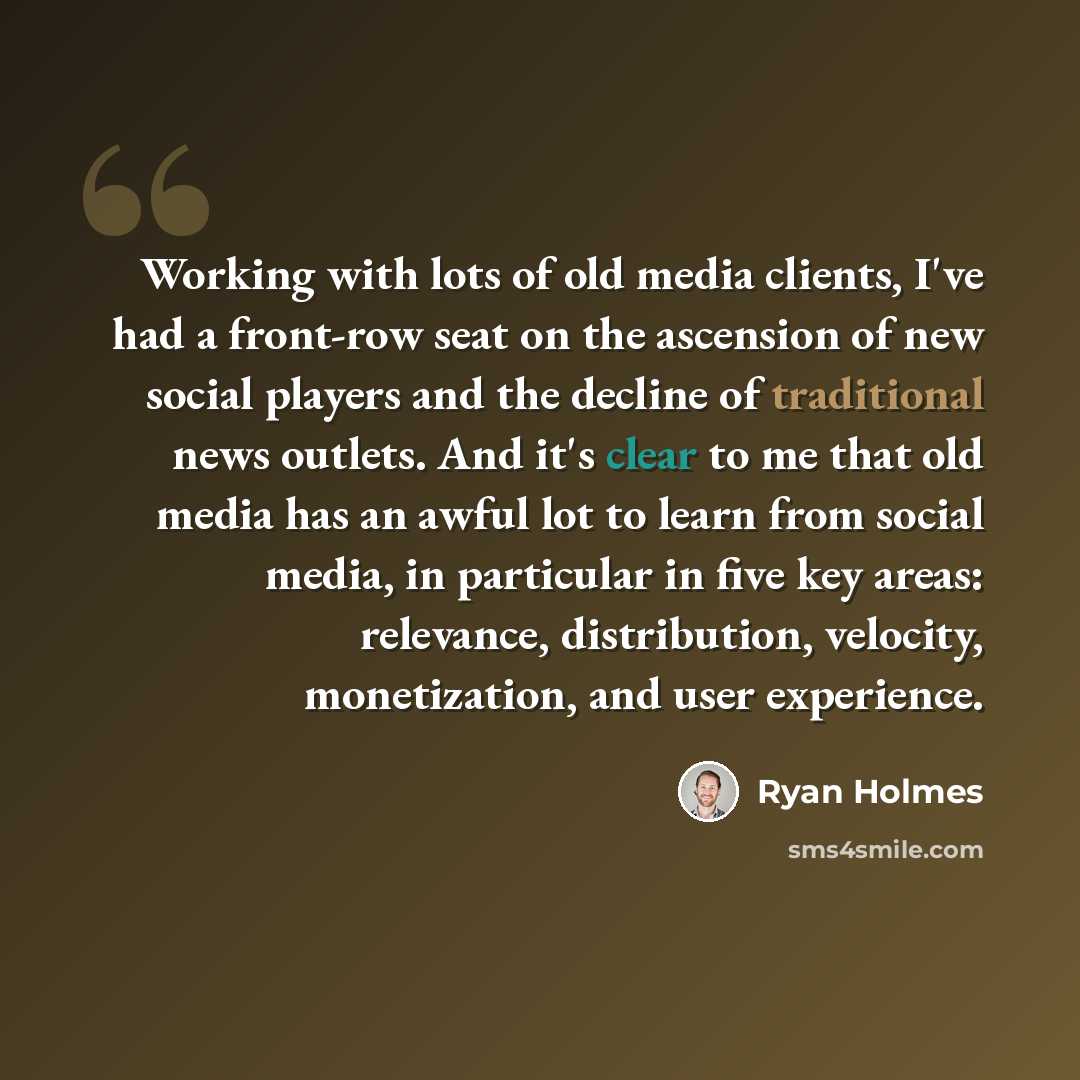 “Working with lots of old media clients, I've had a front-row seat on the ascension of new social players and the decline of traditional news outlets. And it's clear to me that old media has an awful lot to learn from social media, in particular in five key areas: relevance, distribution, velocity…” quote by Ryan Holmes