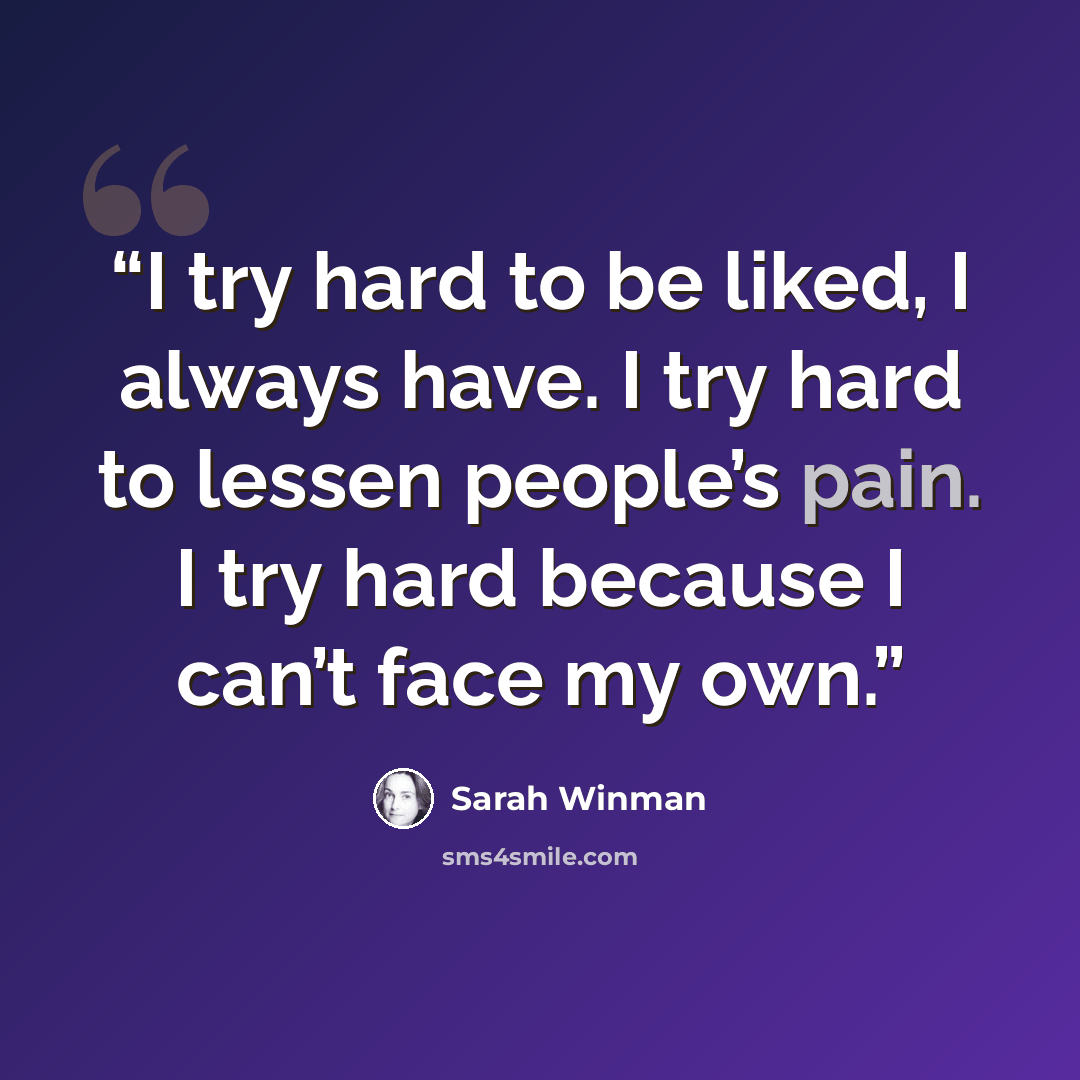 “I try hard to be liked, I always have. I try hard to lessen people’s pain. I try hard because I can’t face my own.” quote by Sarah Winman