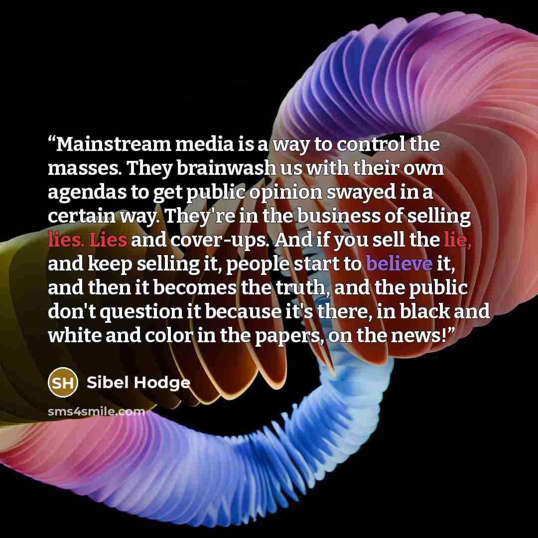 “Mainstream media is a way to control the masses. They brainwash us with their own agendas to get public opinion swayed in a certain way. They're in the business of selling lies. Lies and cover-ups. And if you sell the lie, and keep selling it, people start to believe it, and then it becomes the…” quote by Sibel Hodge