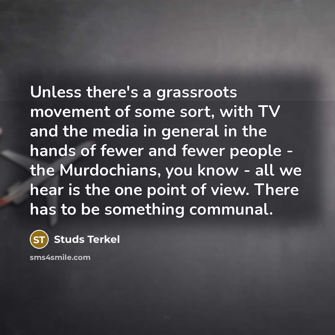 “Unless there's a grassroots movement of some sort, with TV and the media in general in the hands of fewer and fewer people - the Murdochians, you know - all we hear is the one point of view. There has to be something communal.” quote by Studs Terkel