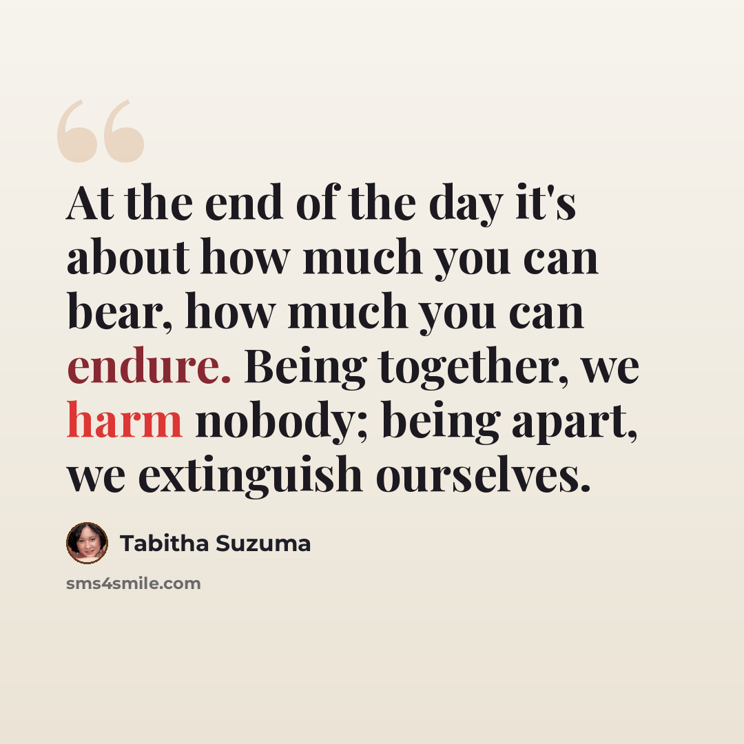 “At the end of the day it's about how much you can bear, how much you can endure. Being together, we harm nobody; being apart, we extinguish ourselves.” quote by Tabitha Suzuma