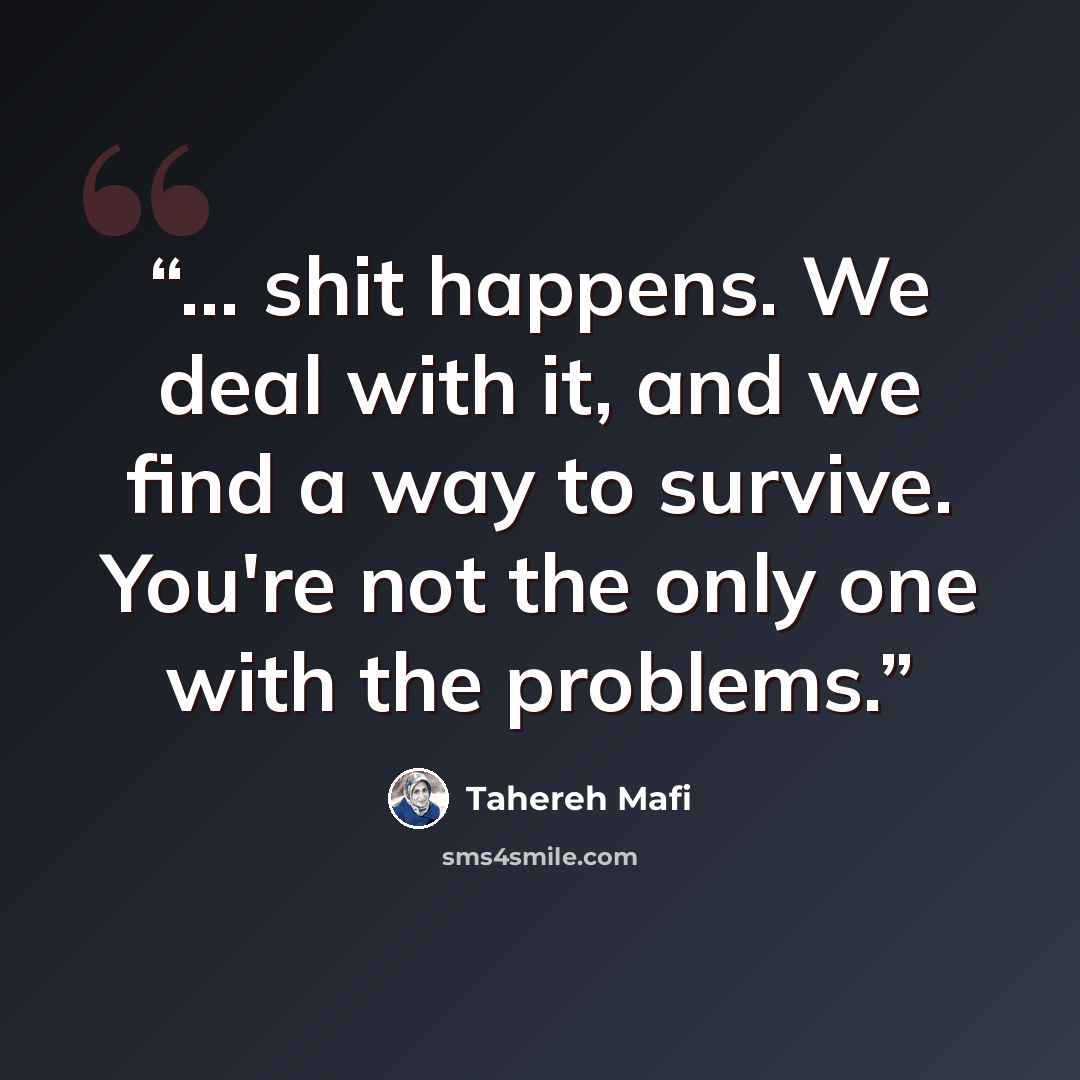 “... shit happens. We deal with it, and we find a way to survive. You're not the only one with the problems.” quote by Tahereh Mafi