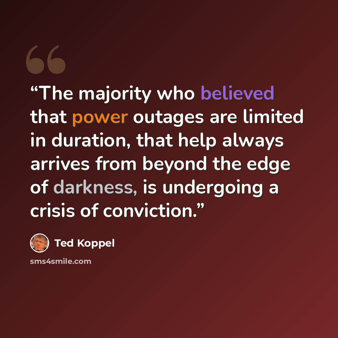 “The majority who believed that power outages are limited in duration, that help always arrives from beyond the edge of darkness, is undergoing a crisis of conviction.” quote by Ted Koppel
