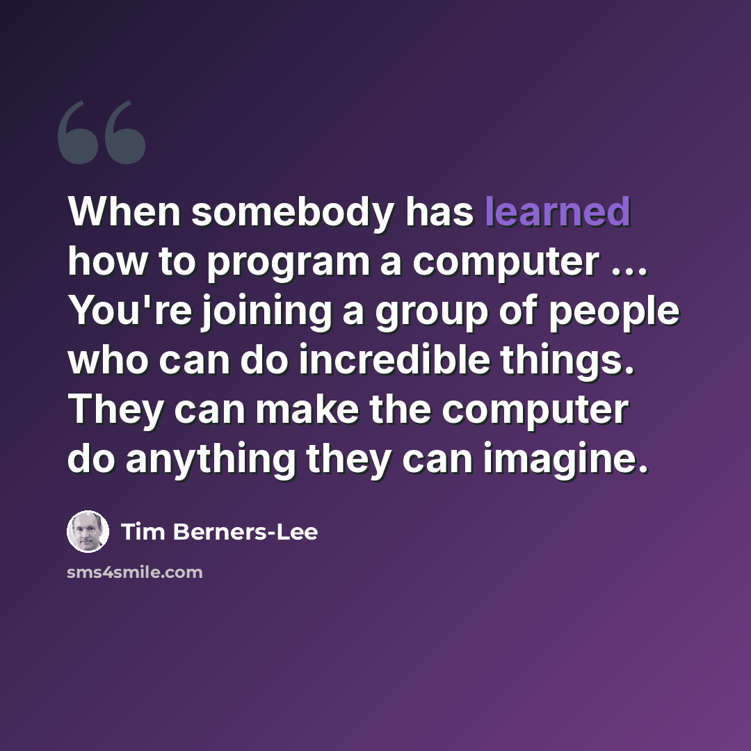 “When somebody has learned how to program a computer ... You're joining a group of people who can do incredible things. They can make the computer do anything they can imagine.” quote by Tim Berners-Lee