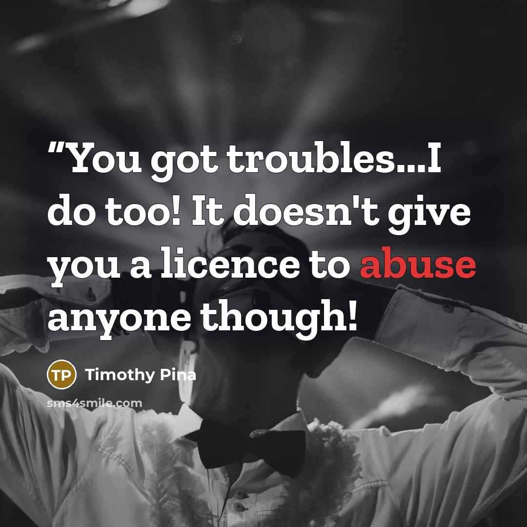 ““You got troubles...I do too! It doesn't give you a licence to abuse anyone though!” quote by Timothy Pina
