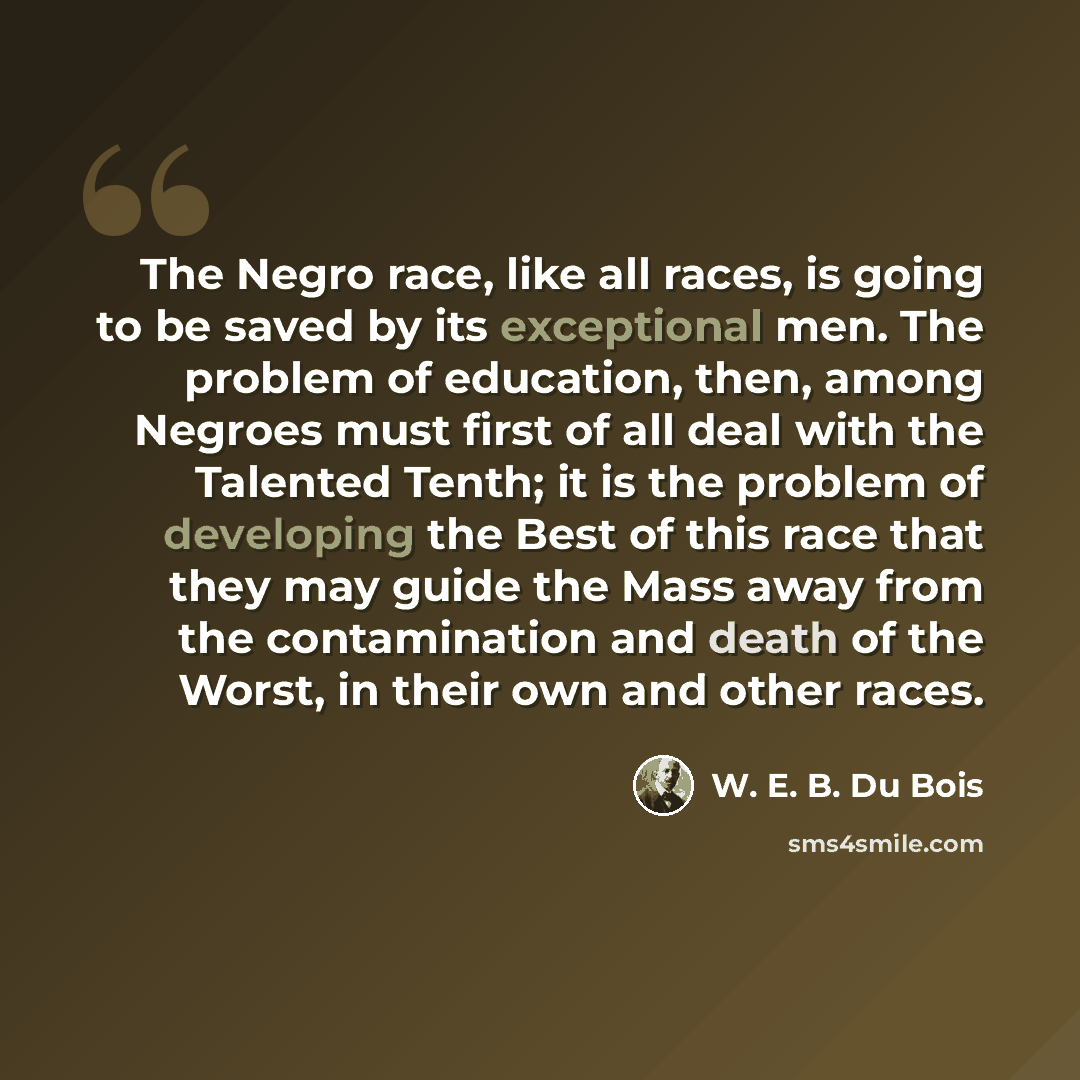 “The Negro race, like all races, is going to be saved by its exceptional men. The problem of education, then, among Negroes must first of all deal with the Talented Tenth; it is the problem of developing the Best of this race that they may guide the Mass away from the contamination and death of the…” quote by W. E. B. Du Bois
