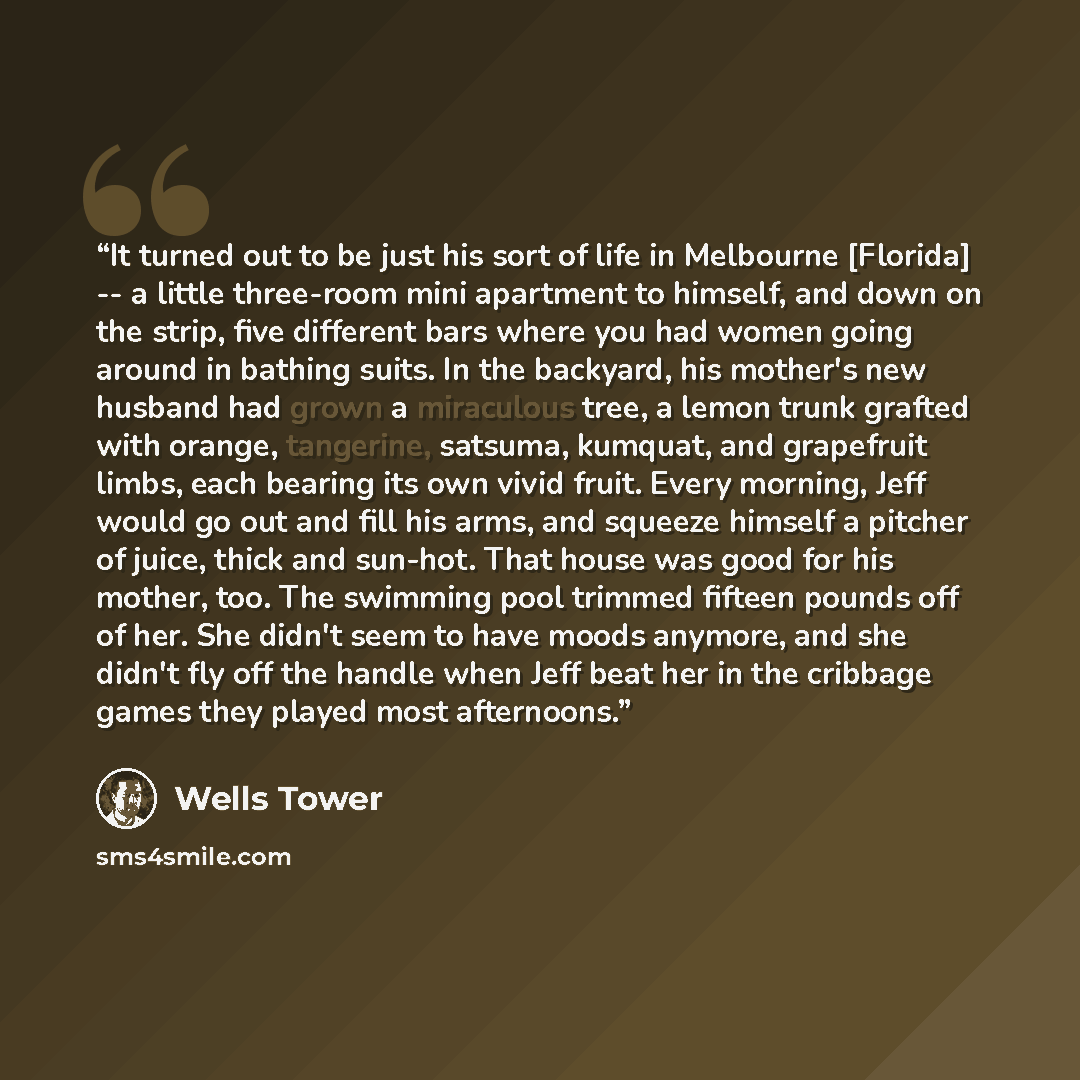 “It turned out to be just his sort of life in Melbourne [Florida] -- a little three-room mini apartment to himself, and down on the strip, five different bars where you had women going around in bathing suits. In the backyard, his mother's new husband had grown a miraculous tree, a lemon trunk…” quote by Wells Tower