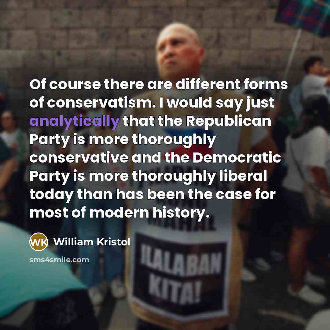 “Of course there are different forms of conservatism. I would say just analytically that the Republican Party is more thoroughly conservative and the Democratic Party is more thoroughly liberal today than has been the case for most of modern history.” quote by William Kristol