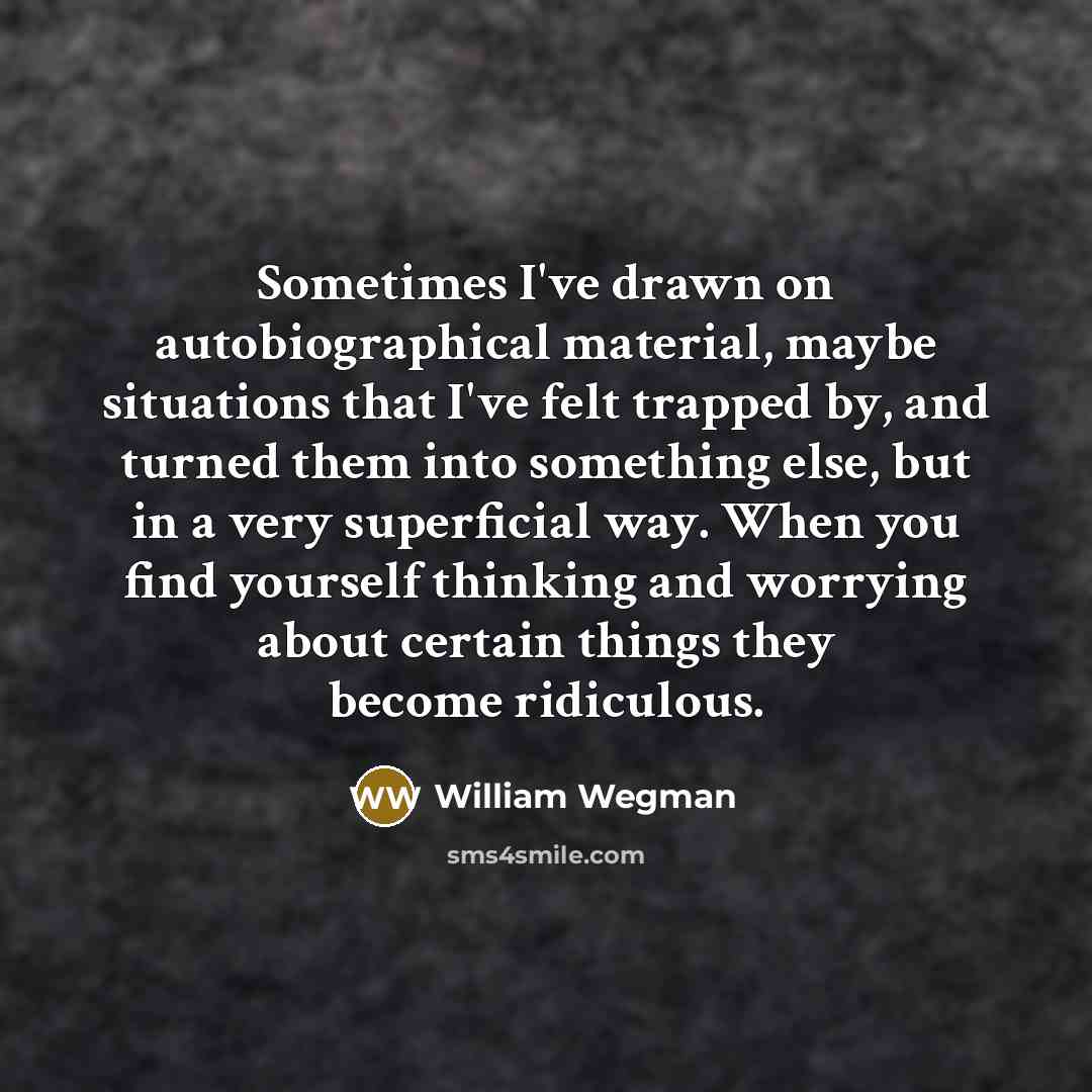 “Sometimes I've drawn on autobiographical material, maybe situations that I've felt trapped by, and turned them into something else, but in a very superficial way. When you find yourself thinking and worrying about certain things they become ridiculous.” quote by William Wegman