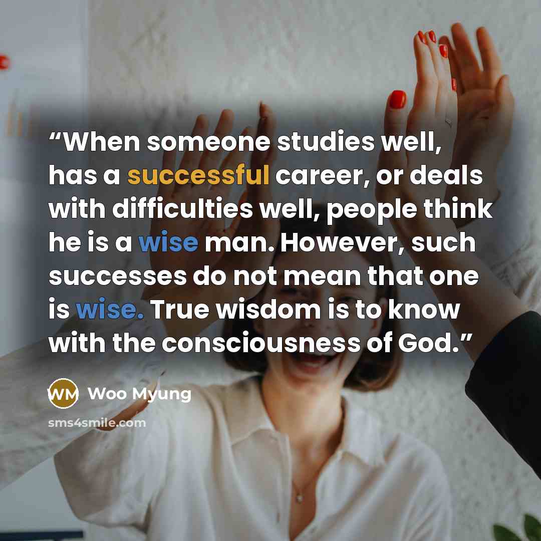 “When someone studies well, has a successful career, or deals with difficulties well, people think he is a wise man. However, such successes do not mean that one is wise. True wisdom is to know with the consciousness of God.” quote by Woo Myung