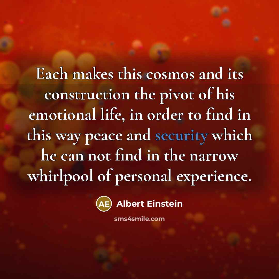 “Each makes this cosmos and its construction the pivot of his emotional life, in order to find in this way peace and security which he can not find in the narrow whirlpool of personal experience.” quote by Albert Einstein