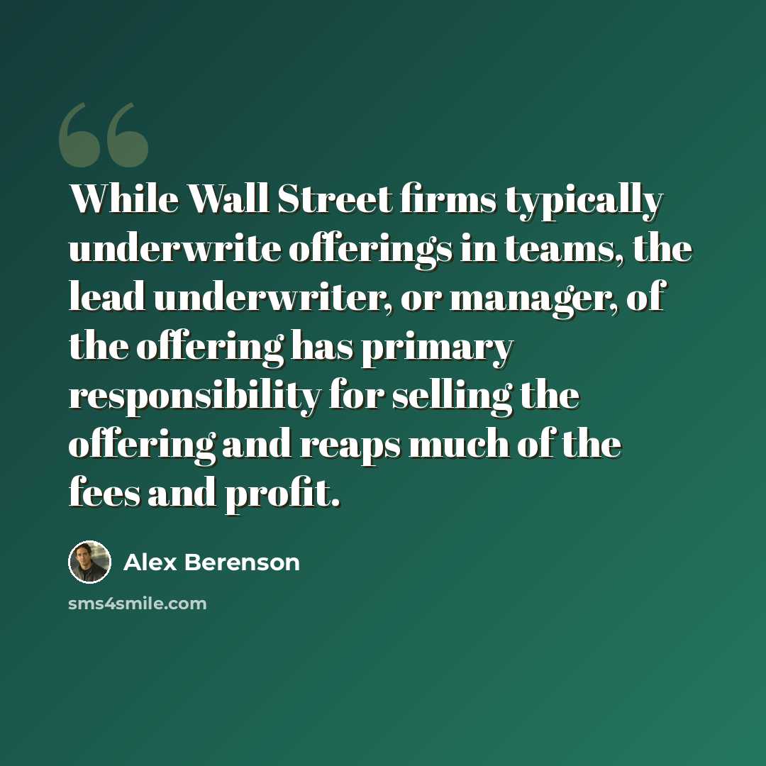 “While Wall Street firms typically underwrite offerings in teams, the lead underwriter, or manager, of the offering has primary responsibility for selling the offering and reaps much of the fees and profit.” quote by Alex Berenson