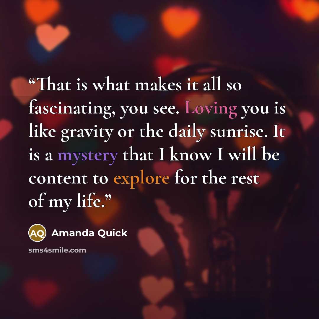 “That is what makes it all so fascinating, you see. Loving you is like gravity or the daily sunrise. It is a mystery that I know I will be content to explore for the rest of my life.” quote by Amanda Quick