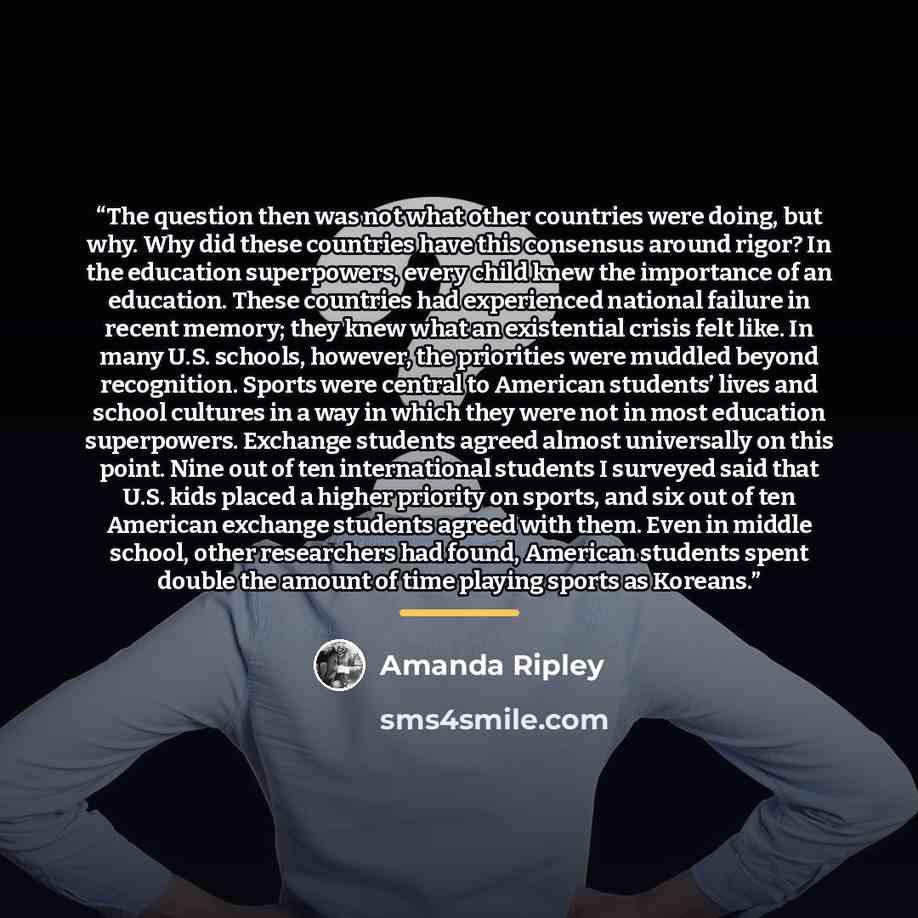“The question then was not what other countries were doing, but why. Why did these countries have this consensus around rigor? In the education superpowers, every child knew the importance of an education. These countries had experienced national failure in recent memory; they knew what an…” quote by Amanda Ripley