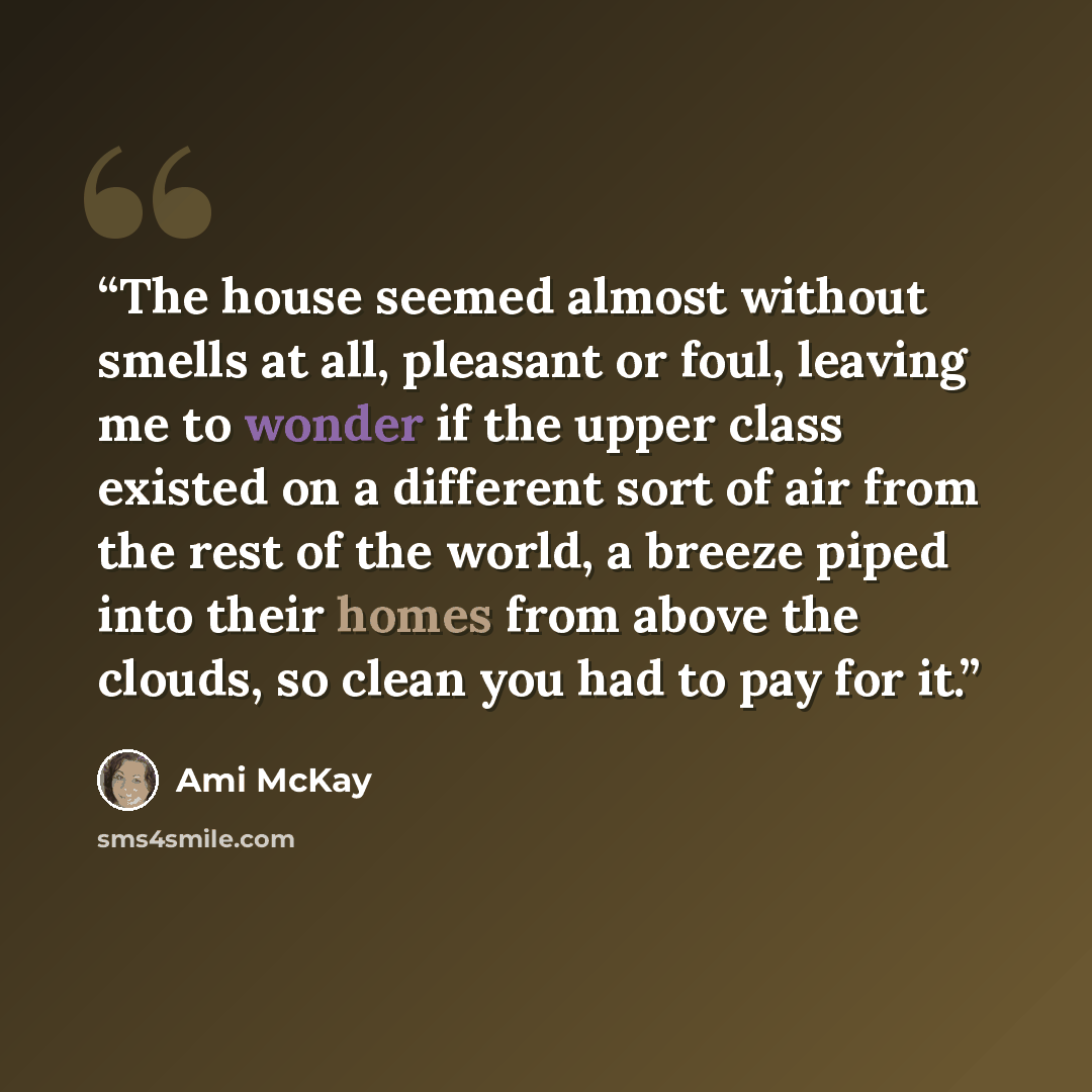 “The house seemed almost without smells at all, pleasant or foul, leaving me to wonder if the upper class existed on a different sort of air from the rest of the world, a breeze piped into their homes from above the clouds, so clean you had to pay for it.” quote by Ami McKay