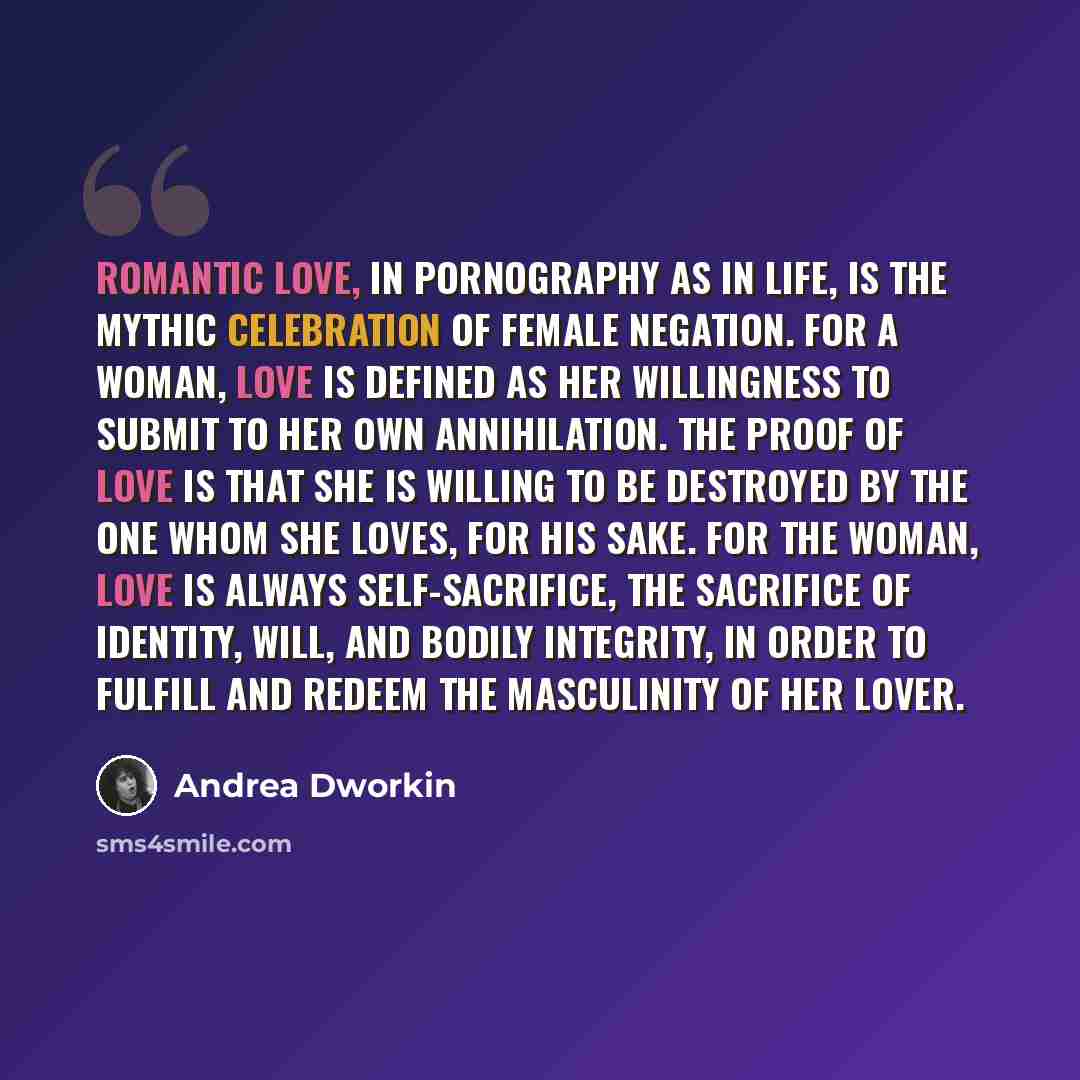 “Romantic love, in pornography as in life, is the mythic celebration of female negation. For a woman, love is defined as her willingness to submit to her own annihilation. The proof of love is that she is willing to be destroyed by the one whom she loves, for his sake. For the woman, love is always…” quote by Andrea Dworkin