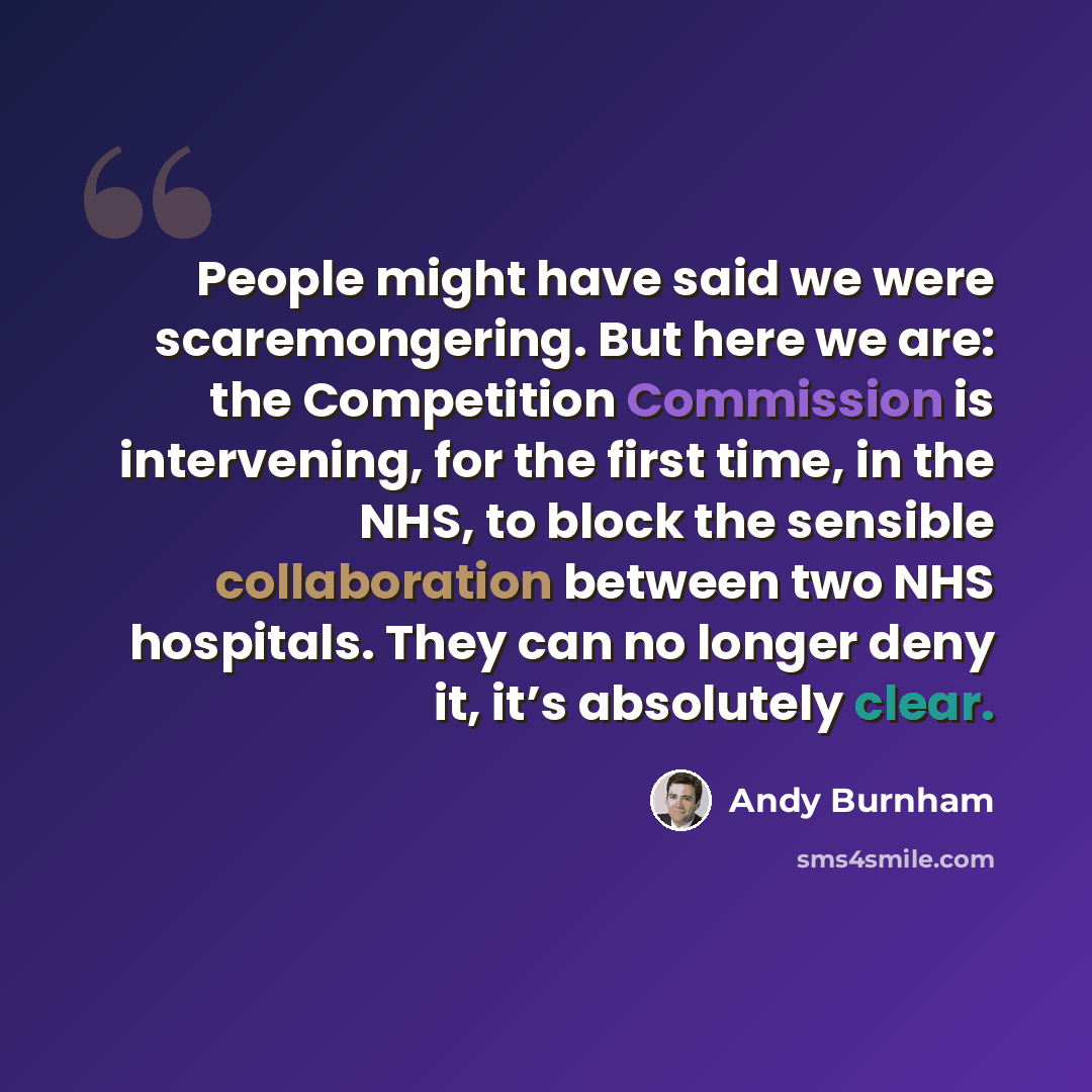 “People might have said we were scaremongering. But here we are: the Competition Commission is intervening, for the first time, in the NHS, to block the sensible collaboration between two NHS hospitals. They can no longer deny it, it’s absolutely clear.” quote by Andy Burnham