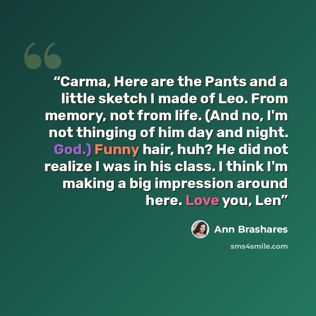 “Carma, Here are the Pants and a little sketch I made of Leo. From memory, not from life. (And no, I'm not thinging of him day and night. God.) Funny hair, huh? He did not realize I was in his class. I think I'm making a big impression around here. Love you, Len” quote by Ann Brashares