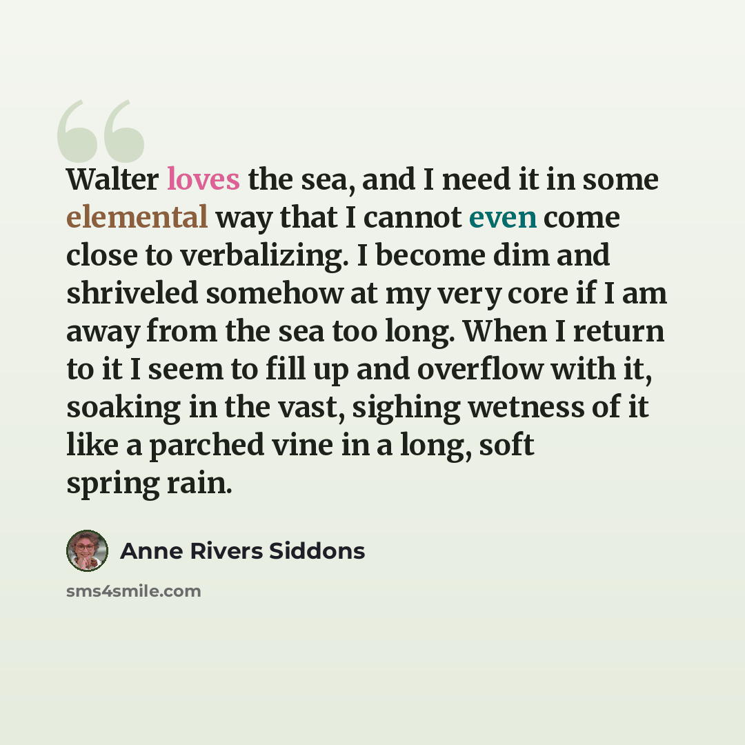 “Walter loves the sea, and I need it in some elemental way that I cannot even come close to verbalizing. I become dim and shriveled somehow at my very core if I am away from the sea too long. When I return to it I seem to fill up and overflow with it, soaking in the vast, sighing wetness of it like…” quote by Anne Rivers Siddons