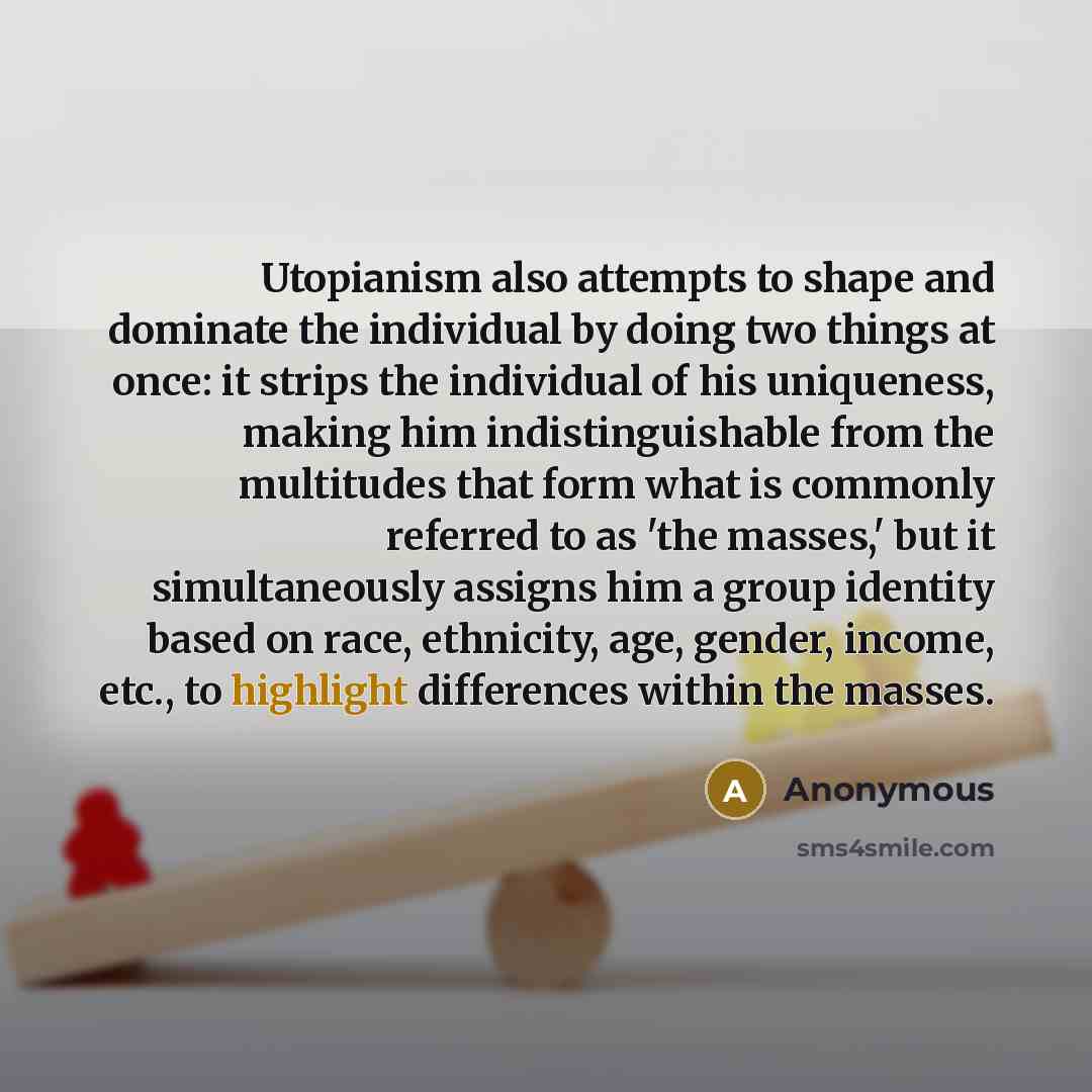 “Utopianism also attempts to shape and dominate the individual by doing two things at once: it strips the individual of his uniqueness, making him indistinguishable from the multitudes that form what is commonly referred to as 'the masses,' but it simultaneously assigns him a group identity based…” quote by Anonymous