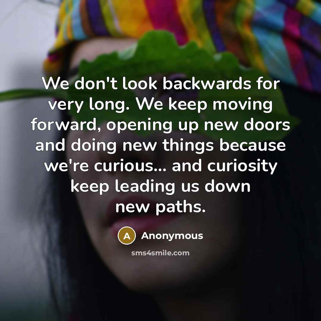 “We don't look backwards for very long. We keep moving forward, opening up new doors and doing new things because we're curious... and curiosity keep leading us down new paths.” quote by Anonymous
