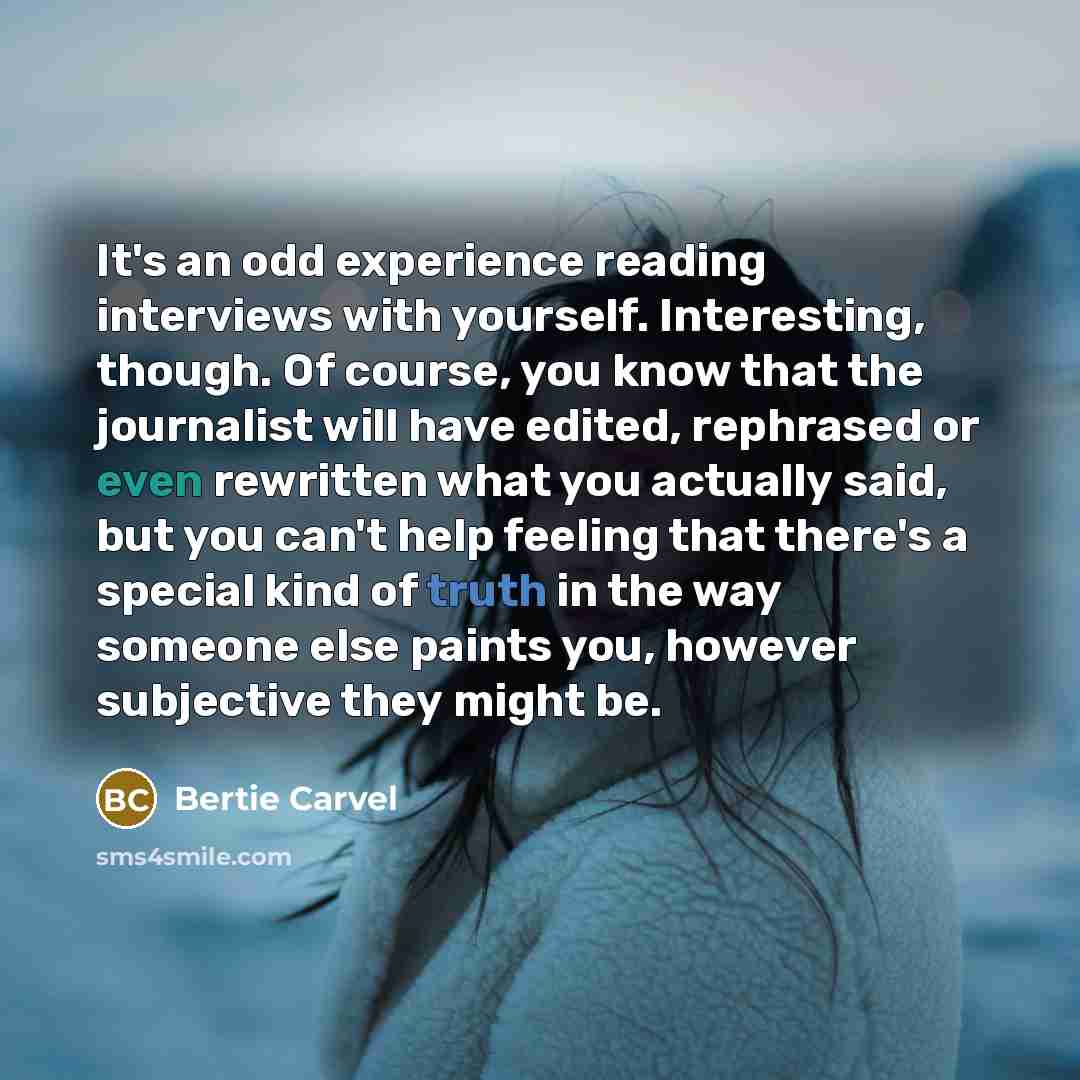 “It's an odd experience reading interviews with yourself. Interesting, though. Of course, you know that the journalist will have edited, rephrased or even rewritten what you actually said, but you can't help feeling that there's a special kind of truth in the way someone else paints you, however…” quote by Bertie Carvel