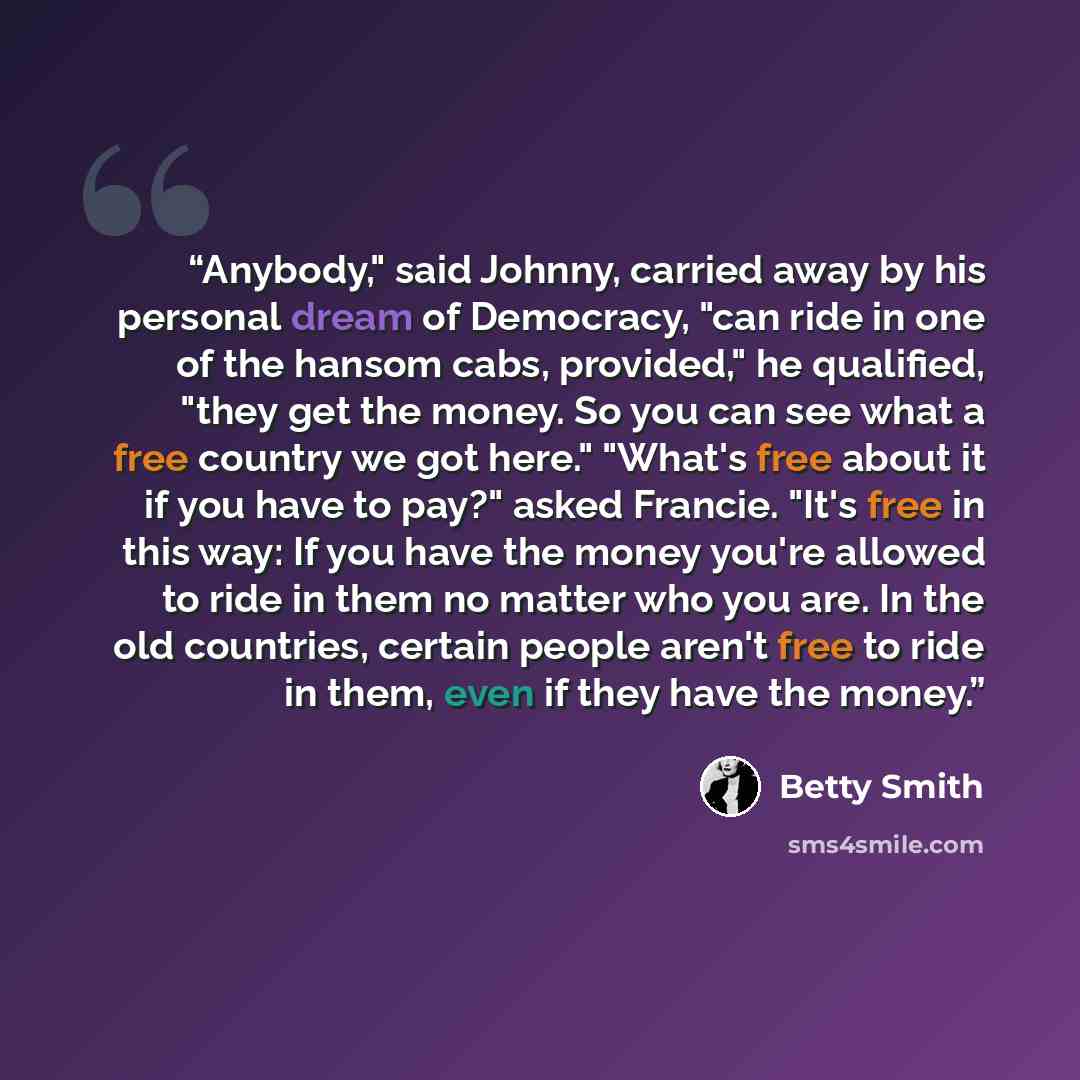 “Anybody," said Johnny, carried away by his personal dream of Democracy, "can ride in one of the hansom cabs, provided," he qualified, "they get the money. So you can see what a free country we got here." "What's free about it if you have to pay?" asked Francie. "It's free in this way: If you have…” quote by Betty Smith