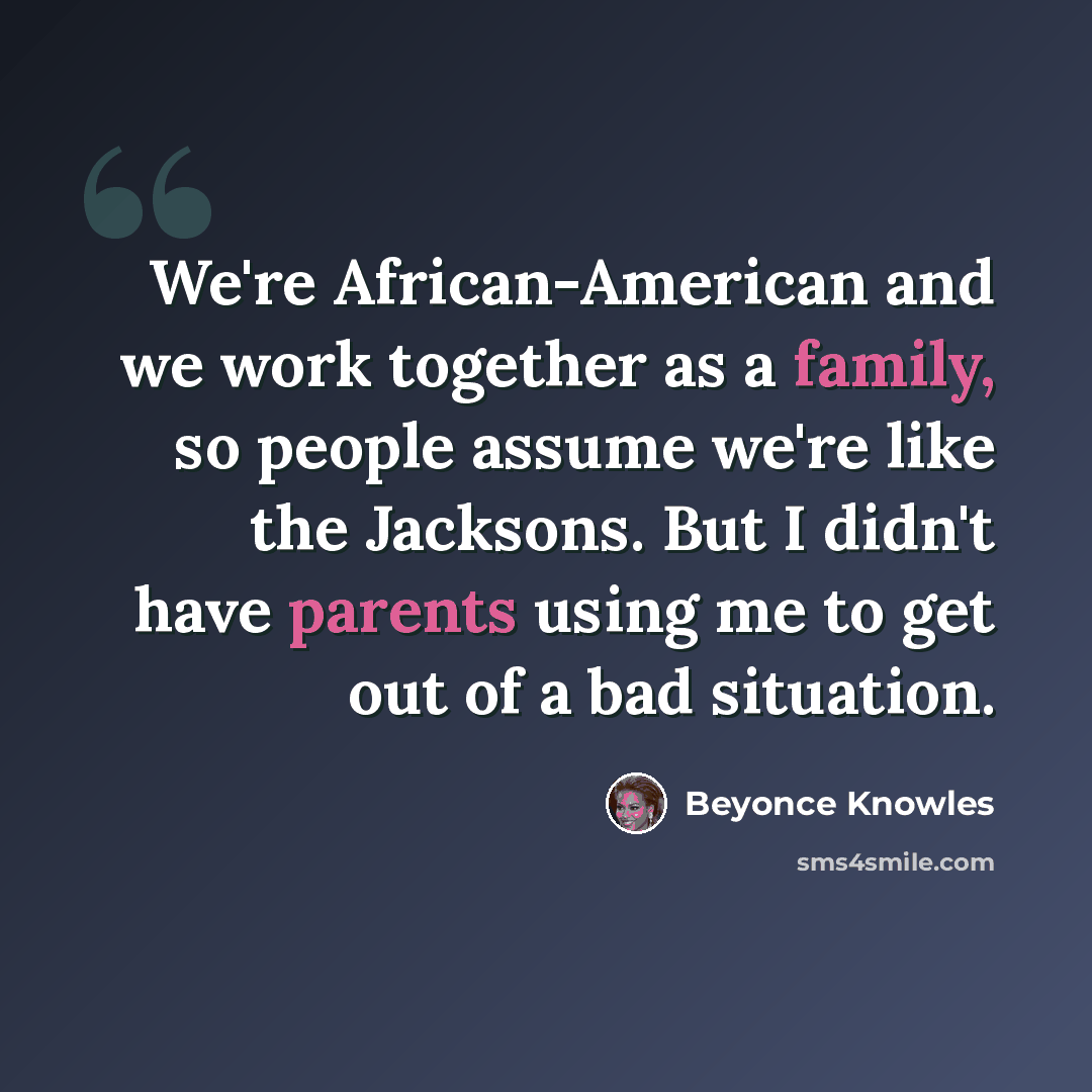 “We're African-American and we work together as a family, so people assume we're like the Jacksons. But I didn't have parents using me to get out of a bad situation.” quote by Beyonce Knowles