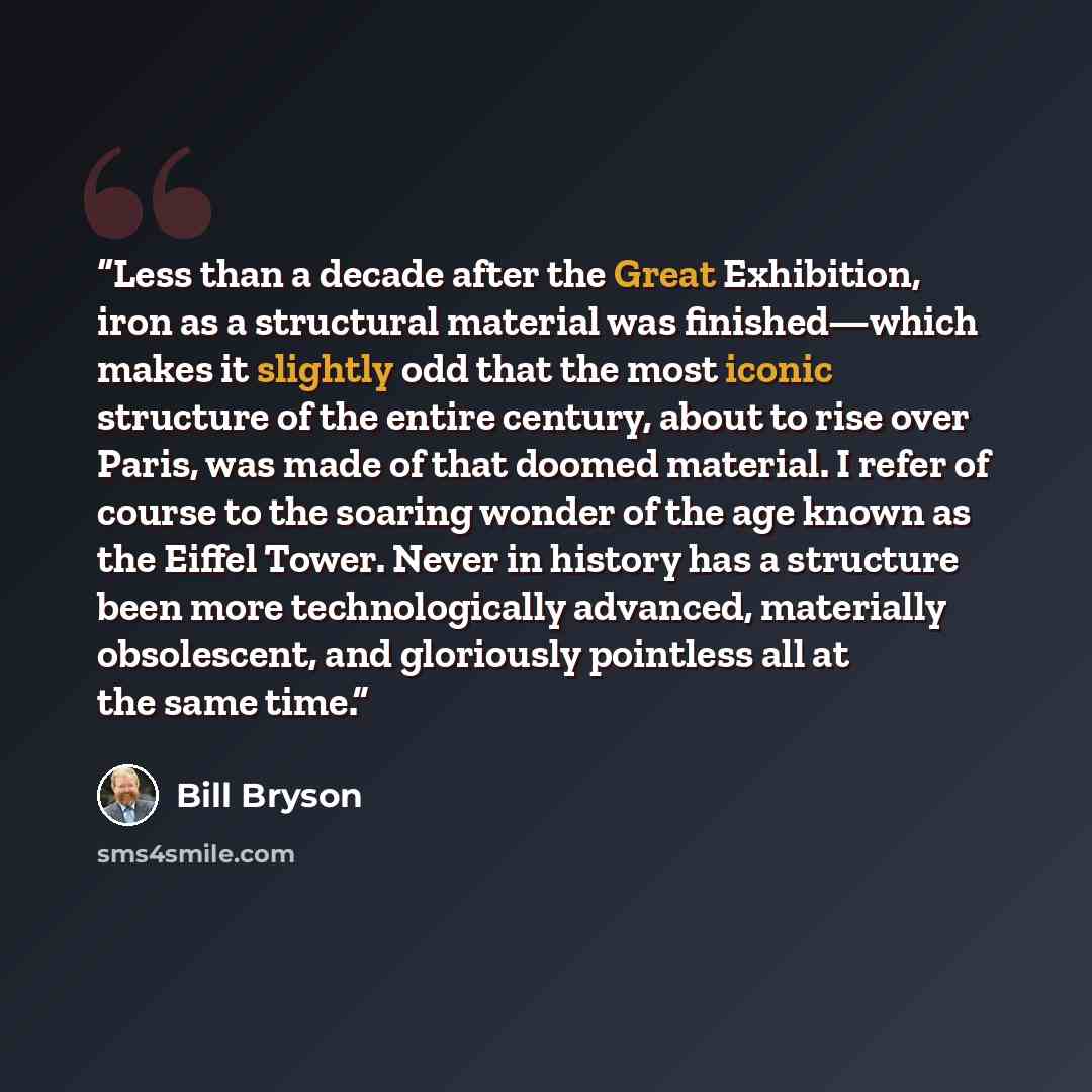 “Less than a decade after the Great Exhibition, iron as a structural material was finished—which makes it slightly odd that the most iconic structure of the entire century, about to rise over Paris, was made of that doomed material. I refer of course to the soaring wonder of the age known as the…” quote by Bill Bryson