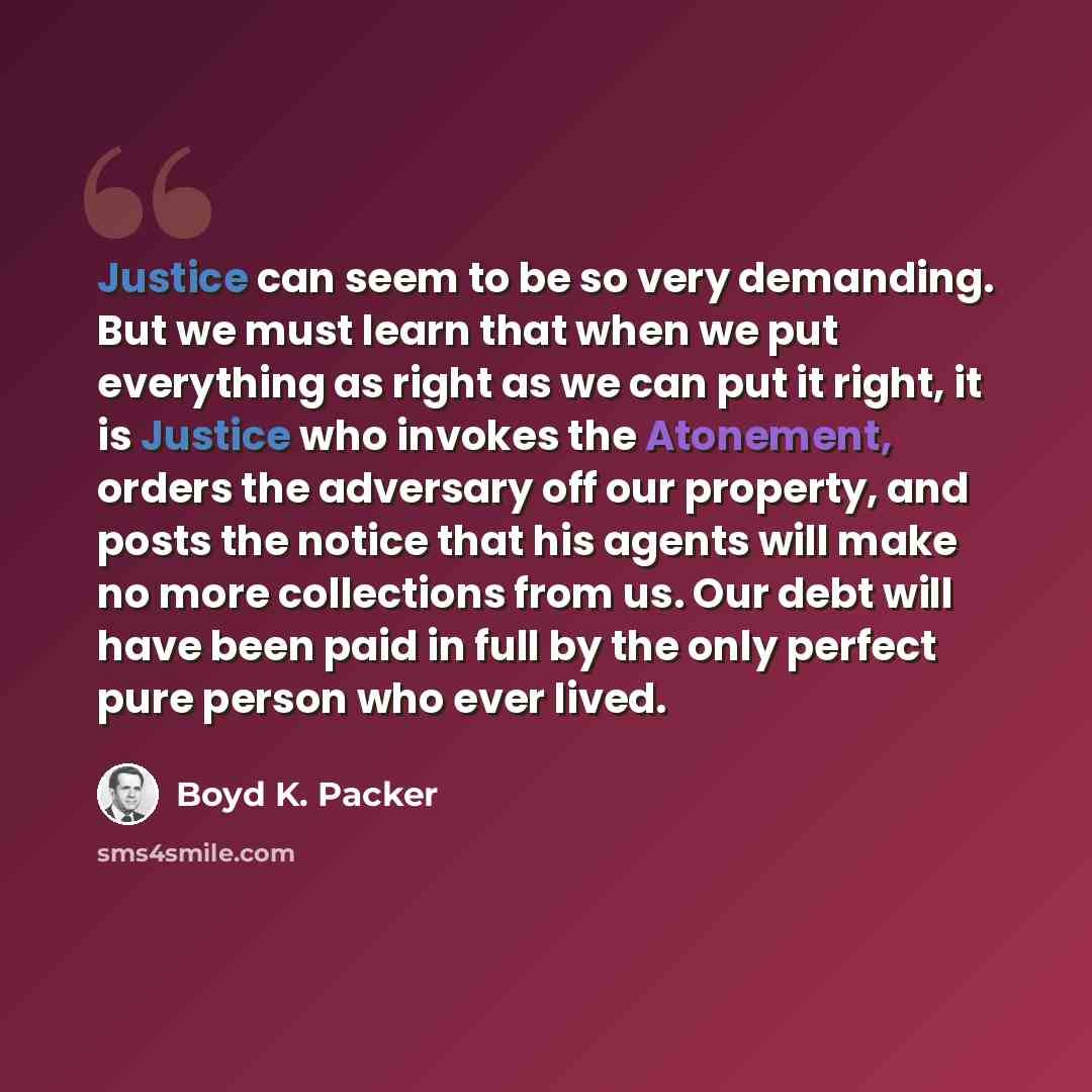 “Justice can seem to be so very demanding. But we must learn that when we put everything as right as we can put it right, it is Justice who invokes the Atonement, orders the adversary off our property, and posts the notice that his agents will make no more collections from us. Our debt will have…” quote by Boyd K. Packer
