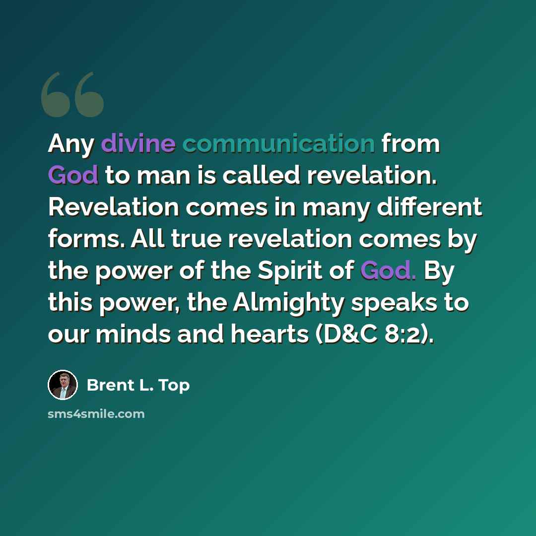 “Any divine communication from God to man is called revelation. Revelation comes in many different forms. All true revelation comes by the power of the Spirit of God. By this power, the Almighty speaks to our minds and hearts (D&C 8:2).” quote by Brent L. Top