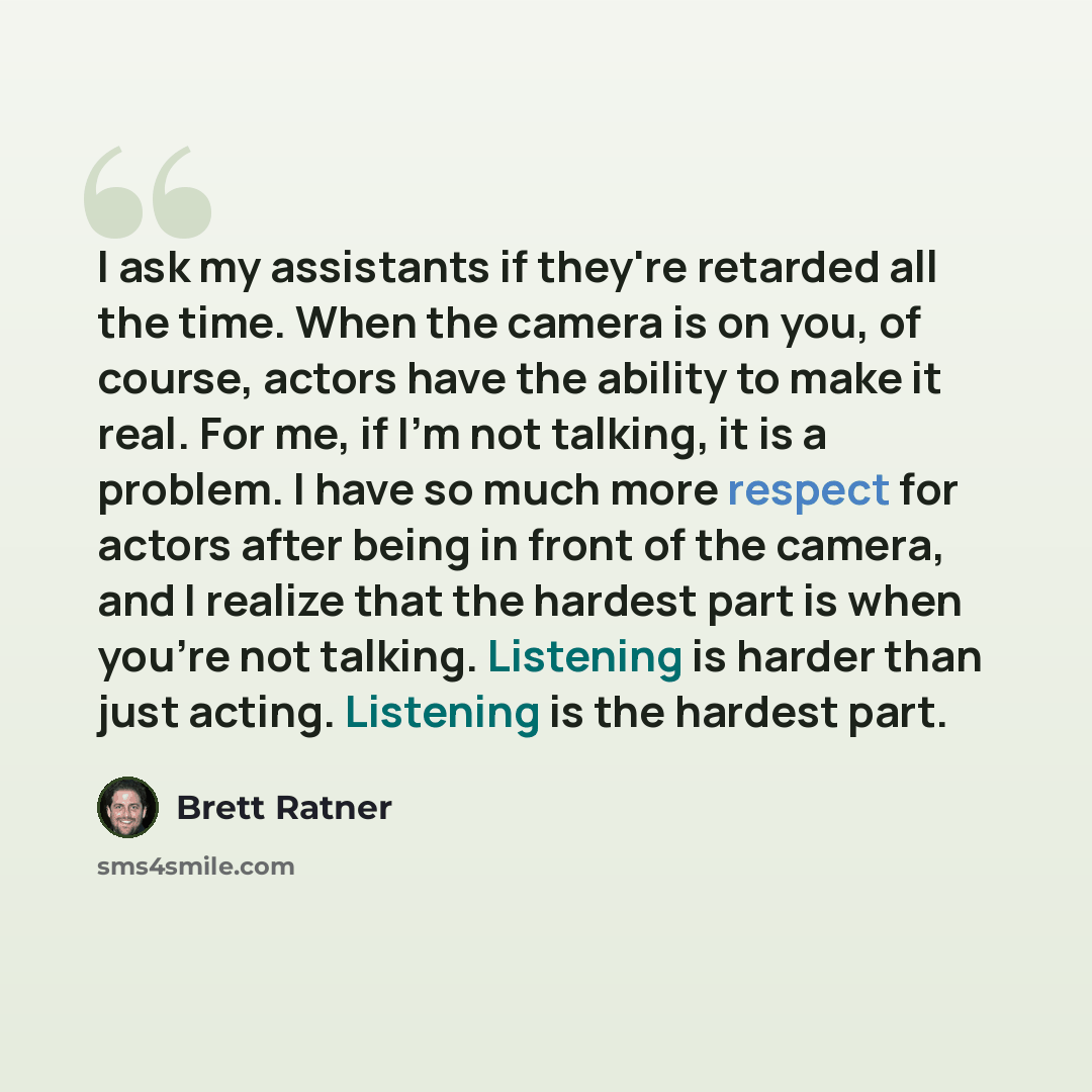 “I ask my assistants if they're retarded all the time. When the camera is on you, of course, actors have the ability to make it real. For me, if I'm not talking, it is a problem. I have so much more respect for actors after being in front of the camera, and I realize that the hardest part is when…” quote by Brett Ratner
