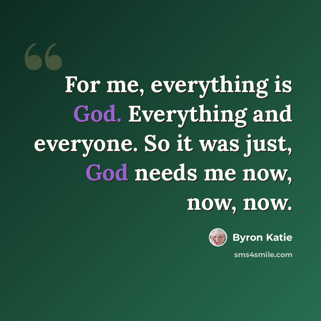 “For me, everything is God. Everything and everyone. So it was just, God needs me now, now, now.” quote by Byron Katie