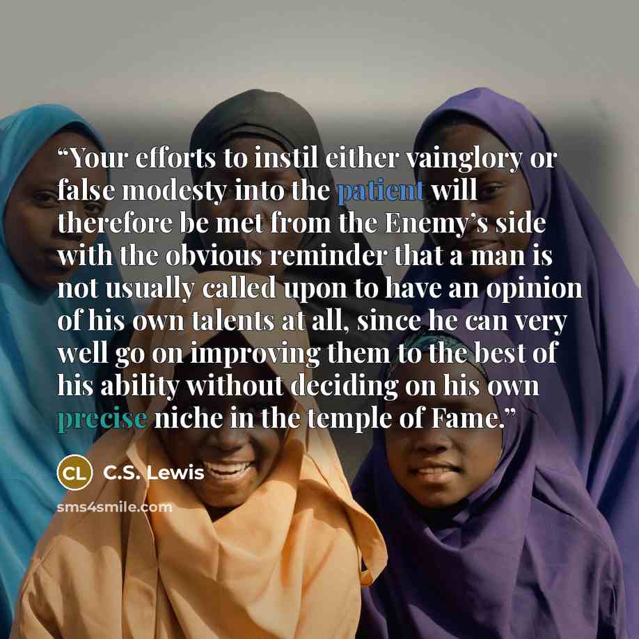 “Your efforts to instil either vainglory or false modesty into the patient will therefore be met from the Enemy’s side with the obvious reminder that a man is not usually called upon to have an opinion of his own talents at all, since he can very well go on improving them to the best of his ability…” quote by C.S. Lewis