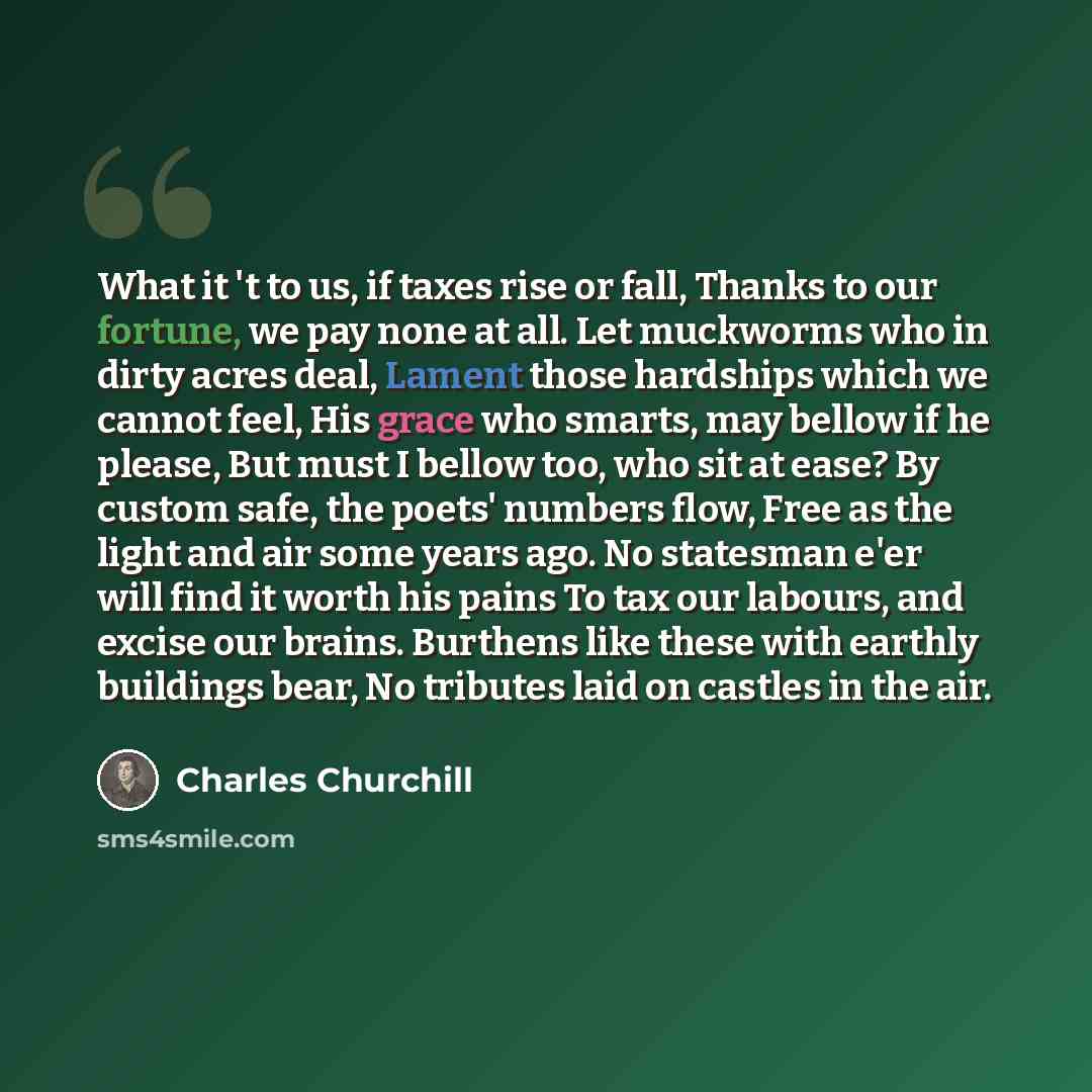 “What it 't to us, if taxes rise or fall, Thanks to our fortune, we pay none at all. Let muckworms who in dirty acres deal, Lament those hardships which we cannot feel, His grace who smarts, may bellow if he please, But must I bellow too, who sit at ease? By custom safe, the poets' numbers flow…” quote by Charles Churchill