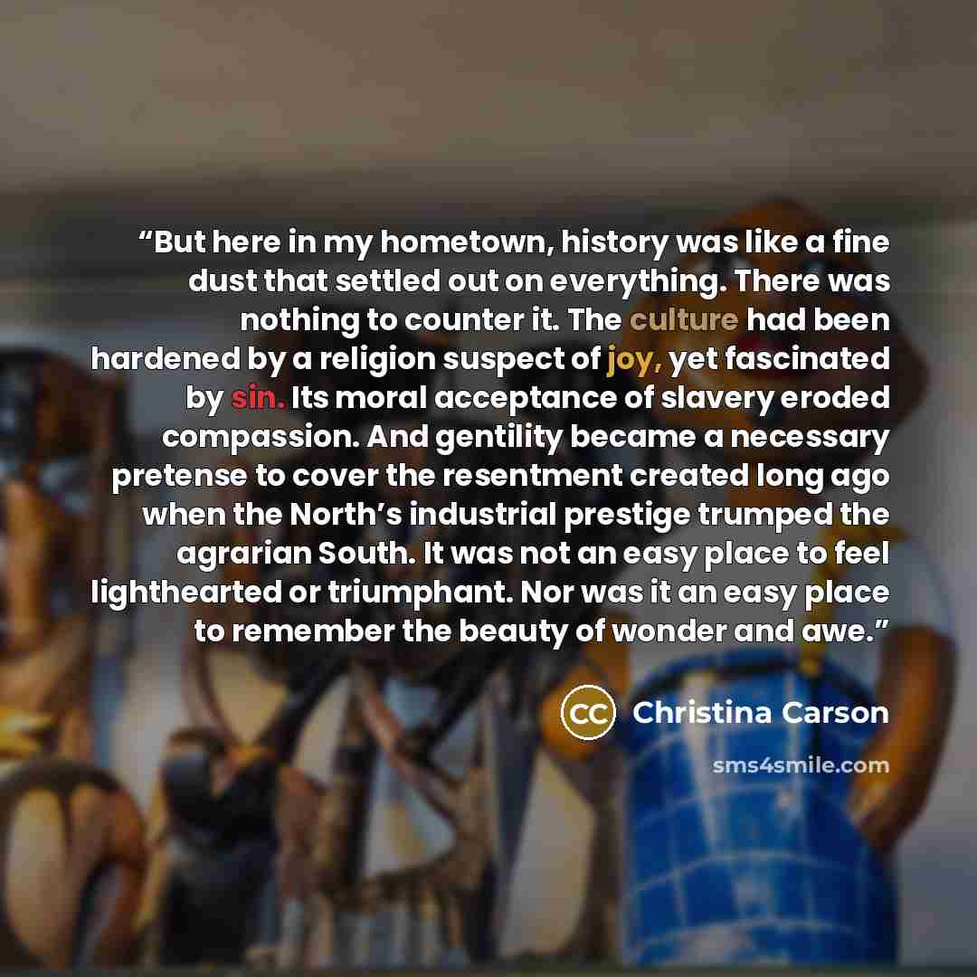“But here in my hometown, history was like a fine dust that settled out on everything. There was nothing to counter it. The culture had been hardened by a religion suspect of joy, yet fascinated by sin. Its moral acceptance of slavery eroded compassion. And gentility became a necessary pretense to…” quote by Christina Carson