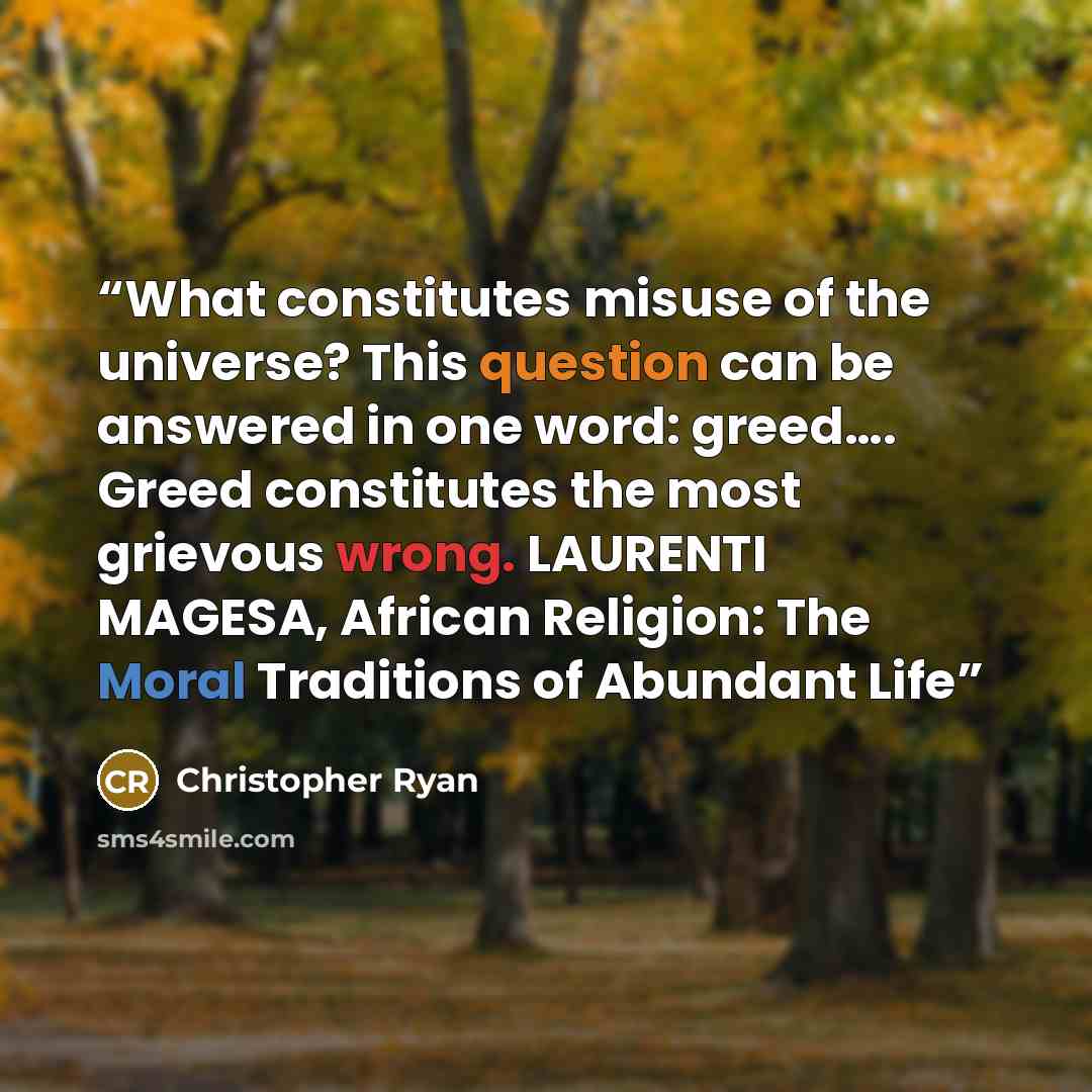 “What constitutes misuse of the universe? This question can be answered in one word: greed…. Greed constitutes the most grievous wrong. LAURENTI MAGESA, African Religion: The Moral Traditions of Abundant Life” quote by Christopher Ryan