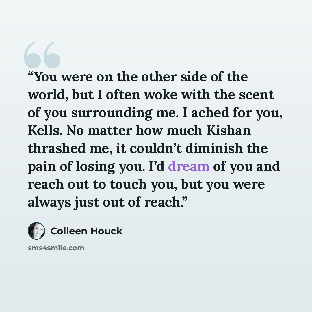 “You were on the other side of the world, but I often woke with the scent of you surrounding me. I ached for you, Kells. No matter how much Kishan thrashed me, it couldn’t diminish the pain of losing you. I’d dream of you and reach out to touch you, but you were always just out of reach.” quote by Colleen Houck