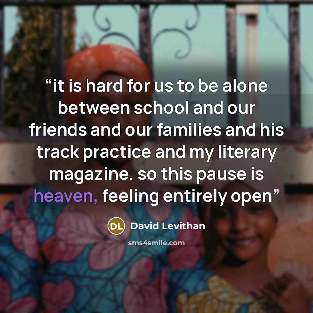 “it is hard for us to be alone between school and our friends and our families and his track practice and my literary magazine. so this pause is heaven, feeling entirely open” quote by David Levithan