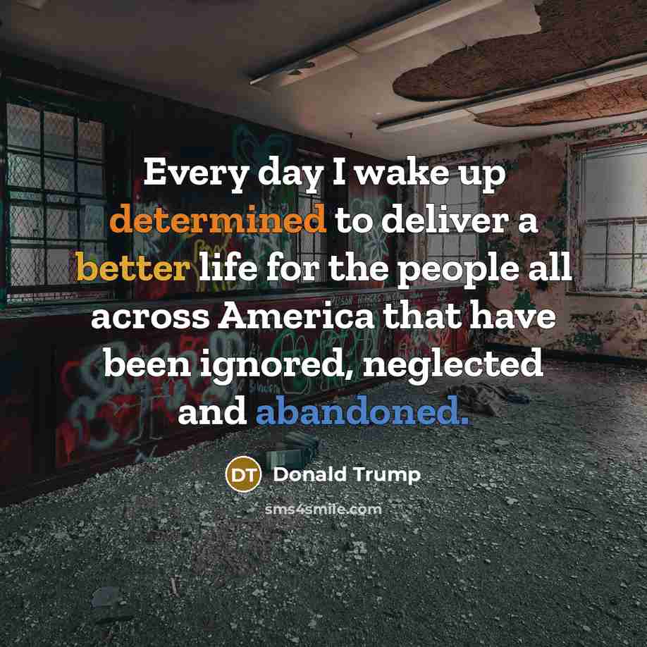 “Every day I wake up determined to deliver a better life for the people all across America that have been ignored, neglected and abandoned.” quote by Donald Trump