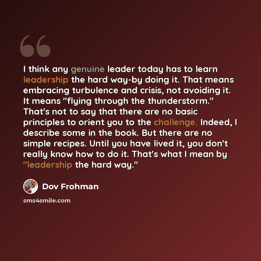 “I think any genuine leader today has to learn leadership the hard way-by doing it. That means embracing turbulence and crisis, not avoiding it. It means "flying through the thunderstorm." That's not to say that there are no basic principles to orient you to the challenge. Indeed, I describe some…” quote by Dov Frohman