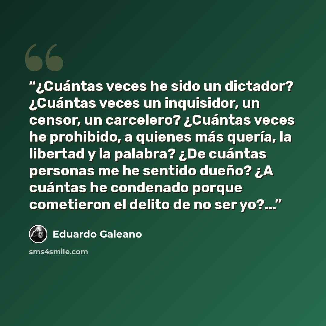 “¿Cuántas veces he sido un dictador? ¿Cuántas veces un inquisidor, un censor, un carcelero? ¿Cuántas veces he prohibido, a quienes más quería, la libertad y la palabra? ¿De cuántas personas me he sentido dueño? ¿A cuántas he condenado porque cometieron el delito de no ser yo?...” quote by Eduardo Galeano