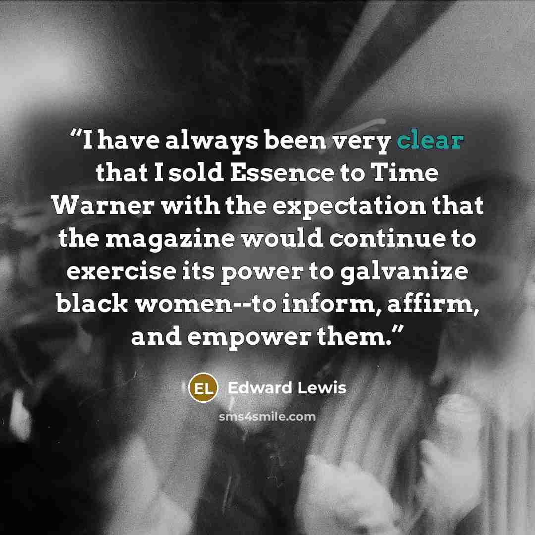 “I have always been very clear that I sold Essence to Time Warner with the expectation that the magazine would continue to exercise its power to galvanize black women--to inform, affirm, and empower them.” quote by Edward Lewis