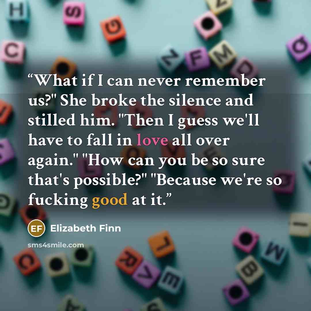 “What if I can never remember us?" She broke the silence and stilled him. "Then I guess we'll have to fall in love all over again." "How can you be so sure that's possible?" "Because we're so fucking good at it.” quote by Elizabeth Finn