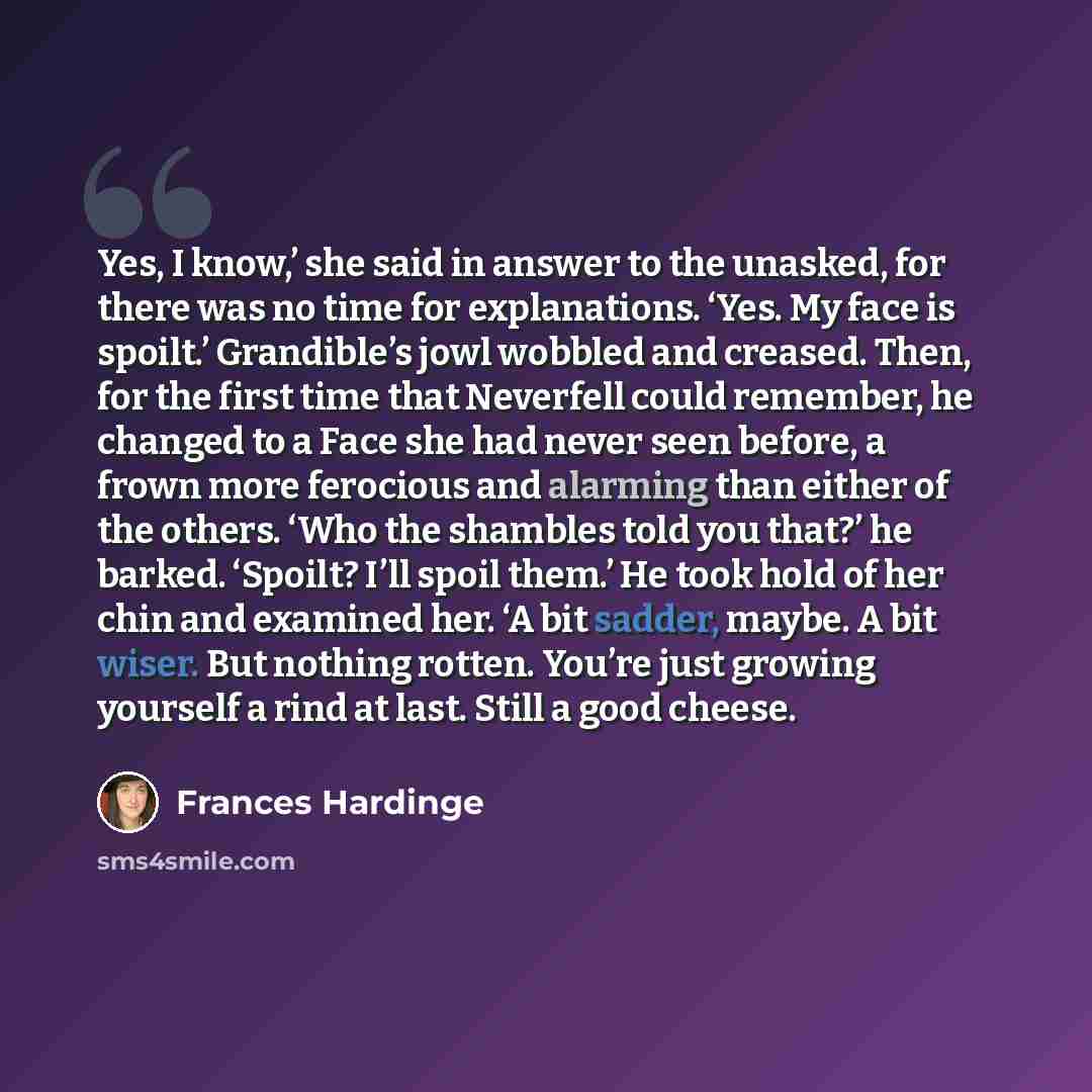 “Yes, I know,’ she said in answer to the unasked, for there was no time for explanations. ‘Yes. My face is spoilt.’ Grandible’s jowl wobbled and creased. Then, for the first time that Neverfell could remember, he changed to a Face she had never seen before, a frown more ferocious and alarming than…” quote by Frances Hardinge